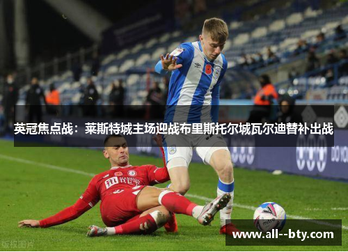 英冠焦点战：莱斯特城主场迎战布里斯托尔城瓦尔迪替补出战