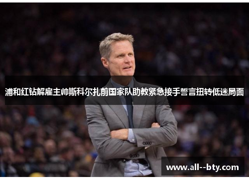 浦和红钻解雇主帅斯科尔扎前国家队助教紧急接手誓言扭转低迷局面 浦和红钻解雇主帅斯科尔扎前国家队助教紧急接手誓言扭转低迷局面