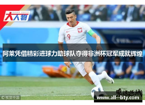 阿莱凭借精彩进球力助球队夺得非洲杯冠军成就辉煌 阿莱凭借精彩进球力助球队夺得非洲杯冠军成就辉煌