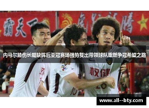 内马尔膝伤长期缺阵后亚冠赛场强势复出带领球队重燃争冠希望之路