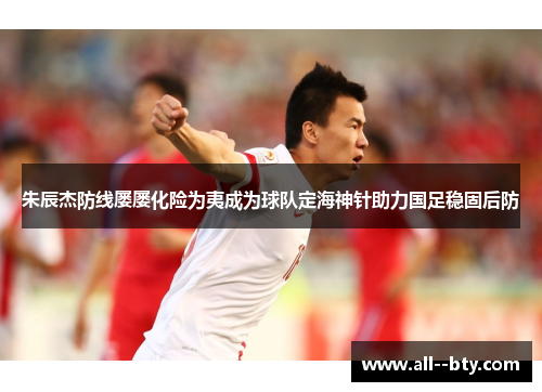 朱辰杰防线屡屡化险为夷成为球队定海神针助力国足稳固后防 朱辰杰防线屡屡化险为夷成为球队定海神针助力国足稳固后防