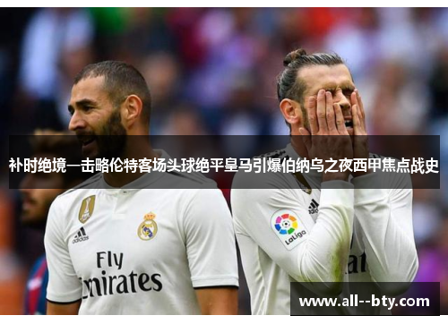 补时绝境一击略伦特客场头球绝平皇马引爆伯纳乌之夜西甲焦点战史 补时绝境一击略伦特客场头球绝平皇马引爆伯纳乌之夜西甲焦点战史